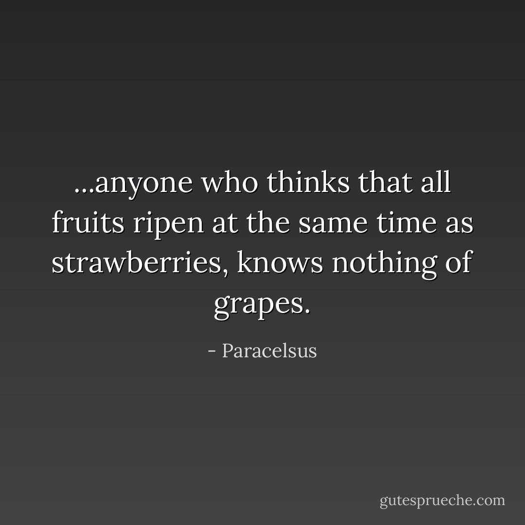 ...anyone who thinks that all fruits ripen at the same time as strawberries, knows nothing of grapes. - Paracelsus