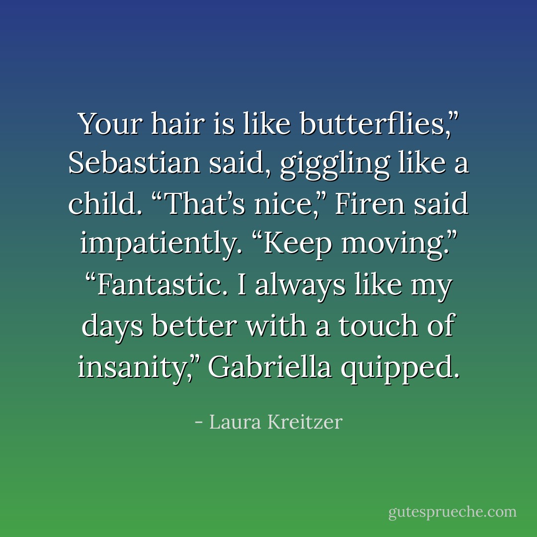 Your hair is like butterflies,” Sebastian said, giggling like a child.<br />“That’s nice,” Firen said impatiently. “Keep moving.”<br />“Fantastic. I always like my days better with a touch of insanity,” Gabriella quipped. - Laura Kreitzer
