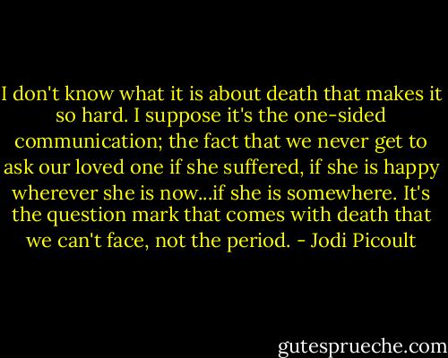 I don't know what it is about death that makes it so hard. I suppose it's the one-sided communication; the fact that we never get to ask our loved one if she suffered, if she is happy wherever she is now...if she is somewhere. It's the question mark that comes with death that we can't face, not the period. - Jodi Picoult