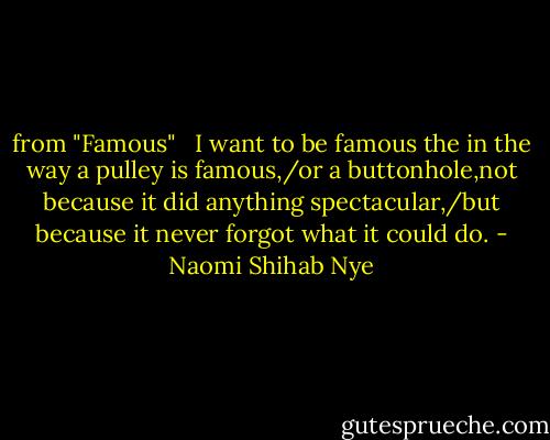 from "Famous" <br /><br />I want to be famous the in the way a pulley is famous,/or a buttonhole,not because it did anything spectacular,/but because it never forgot what it could do. - Naomi Shihab Nye