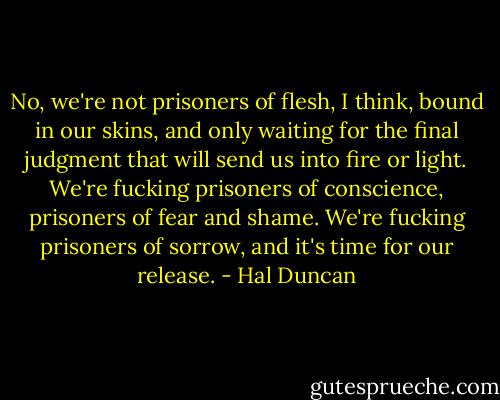 No, we're not prisoners of flesh, I think, bound in our skins, and only waiting for the final judgment that will send us into fire or light. We're fucking prisoners of conscience, prisoners of fear and shame. We're fucking prisoners of sorrow, and it's time for our release. - Hal Duncan