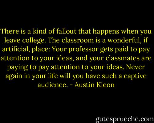 There is a kind of fallout that happens when you leave college. The classroom is a wonderful, if artificial, place: Your professor gets paid to pay attention to your ideas, and your classmates are paying to pay attention to your ideas. Never again in your life will you have such a captive audience. - Austin Kleon