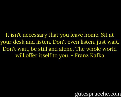 It isn't necessary that you leave home. Sit at your desk and listen. Don't even listen, just wait. Don't wait, be still and alone. The whole world will offer itself to you. - Franz Kafka