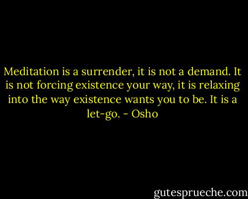 Meditation is a surrender, it is not a demand. It is not forcing existence your way, it is relaxing into the way existence wants you to be. It is a let-go. - Osho