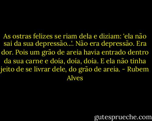 As ostras felizes se riam dela e diziam: 'ela não sai da sua depressão...'. Não era depressão. Era dor. Pois um grão de areia havia entrado dentro da sua carne e doía, doía, doía. E ela não tinha jeito de se livrar dele, do grão de areia. - Rubem Alves