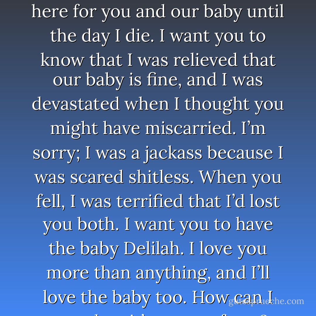 I don’t think I’ll be worth shit as a father, but I’m going to be here for you and our baby until the day I die. I want you to know that I was relieved that our baby is fine, and I was devastated when I thought you might have miscarried. I’m sorry; I was a jackass because I was scared shitless. When you fell, I was terrified that I’d lost you both. I want you to have the baby Delilah. I love you more than anything, and I’ll love the baby too. How can I not when it’s a part of you? - Ella Fox