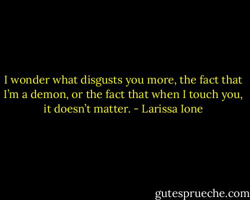 I wonder what disgusts you more, the fact that I’m a demon, or the fact that when I touch you, it doesn’t matter. - Larissa Ione
