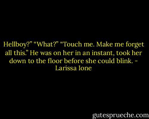 Hellboy?”<br />“What?”<br />“Touch me. Make me forget all this.”<br />He was on her in an instant, took her down to the floor before she could blink. - Larissa Ione