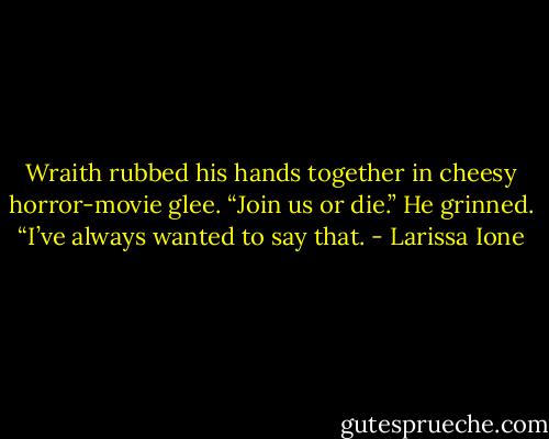 Wraith rubbed his hands together in cheesy horror-movie glee. “Join us or die.” He grinned. “I’ve always wanted to say that. - Larissa Ione