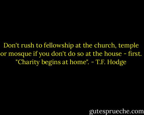 Don't rush to fellowship at the church, temple or mosque if you don't do so at the house - first. "Charity begins at home". - T.F. Hodge