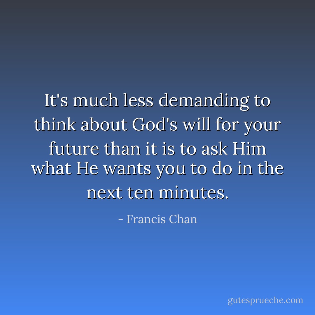 It's much less demanding to think about God's will for your future than it is to ask Him what He wants you to do in the next ten minutes. - Francis Chan