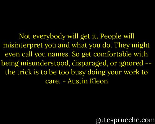 Not everybody will get it. People will misinterpret you and what you do. They might even call you names. So get comfortable with being misunderstood, disparaged, or ignored -- the trick is to be too busy doing your work to care. - Austin Kleon