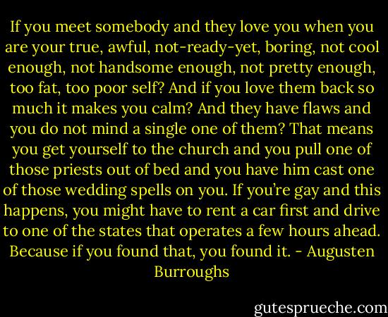 If you meet somebody and they love you when you are your true, awful, not-ready-yet, boring, not cool enough, not handsome enough, not pretty enough, too fat, too poor self? And if you love them back so much it makes you calm? And they have flaws and you do not mind a single one of them? That means you get yourself to the church and you pull one of those priests out of bed and you have him cast one of those wedding spells on you. If you’re gay and this happens, you might have to rent a car first and drive to one of the states that operates a few hours ahead. Because if you found that, you found it. - Augusten Burroughs