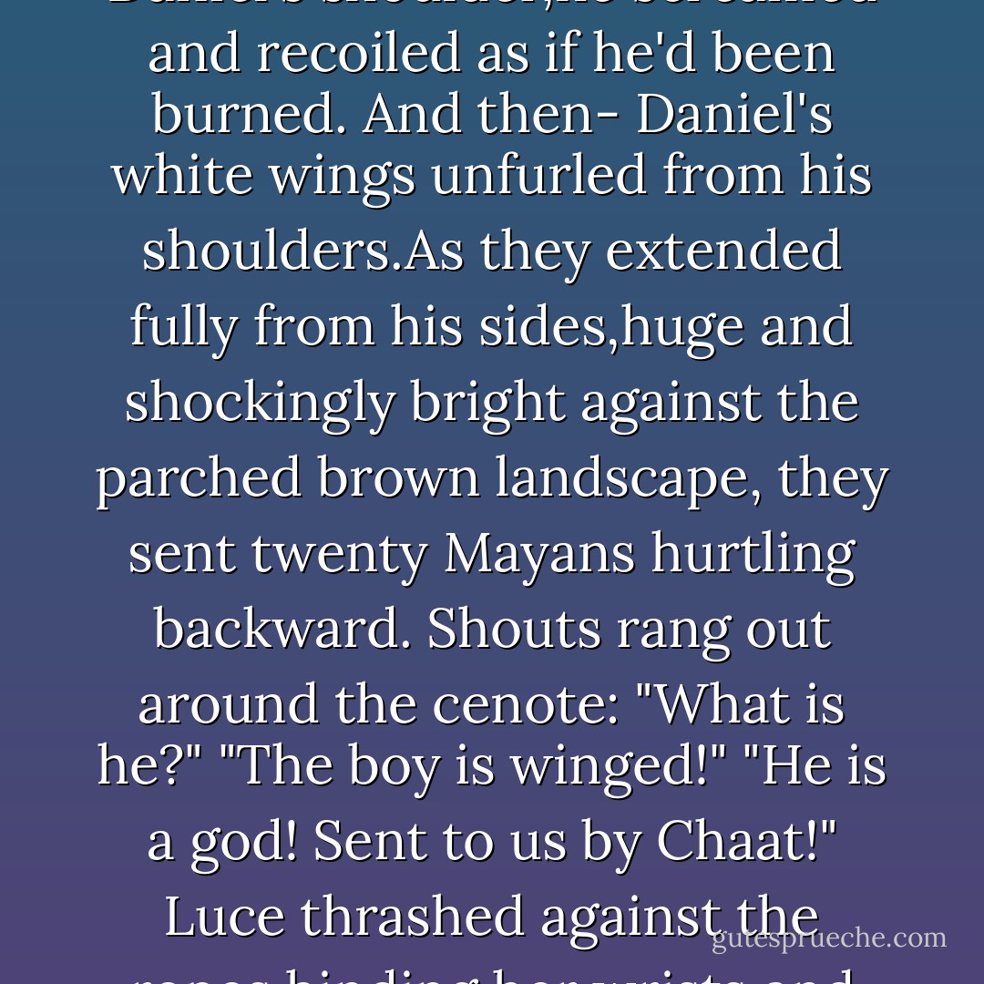 The crowd as silent,holding their breaths.Hot wind rustled in the trees as the ax gleamed in the sun.Luce could feel that the end was coming,but why? Why had her soul dragged her here? What insight abouther past,or the curse, could she possibly gain from having her head cut off?<br />Then Daniel dropped the ax to the ground.<br />"What are you doing?" Luce asked.<br />Daniel didn't answer.He rolled back his shoulders, turned his face toward the sky, and flung out her arms. Zotz stepped forward to interfere,but when he touched Daniel's shoulder,he screamed and recoiled as if he'd been burned.<br />And then-<br />Daniel's white wings unfurled from his shoulders.As they extended fully from his sides,huge and shockingly bright against the parched brown landscape, they sent twenty Mayans hurtling backward.<br />Shouts rang out around the cenote:<br />"What is he?"<br />"The boy is winged!"<br />"He is a god! Sent to us by Chaat!"<br />Luce thrashed against the ropes binding her wrists and her ankles.She needed to run to Daniel.She tried to move toward him,until-<br />Until she couldn't move anymore.<br />Daniel's wings were so bright they were almost unbearable. Only, now it wasn't just Daniel's wings that were glowing. It was...<i>all</i> of him. His entire body shone.As if he'd swallowed the sun.<br />Music filled the air.No,not music, but a single harmonious chord.Deafening and unending,glorious and frightening.<br />Luce had heard it before...somewhere. In the cemetery at Sword - Lauren Kate