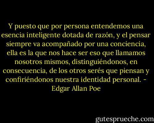 Y puesto que por persona entendemos una esencia inteligente dotada de razón, y el pensar siempre va acompañado por una conciencia, ella es la que nos hace ser eso que llamamos nosotros mismos, distinguiéndonos, en consecuencia, de los otros serés que piensan y confiriéndonos nuestra identidad personal. - Edgar Allan Poe