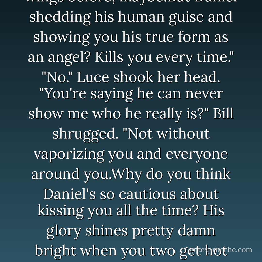 Luce closed her eyes,trying to remember exactly what he'd looked like. There were no words for it.It was just an incredible, joyous connection.<br />"I saw him."<br />"Who,Daniel? Yeah,I saw him,too. He was the guy who dropped the ax when it was his turn to do the chopping. Big mistake. Huge."<br />"No,I <i>really</i> saw him. As he truly is." Her voice shook. "He was so beautiful."<br />"Oh,<i>that.</i>" Bill tossed his head, annoyed.<br />"I <i>recognized</i> him.I think I've seen him before."<br />"Doubt it." Bill coughed. "That was the first and <i>last</i> time you'll be able to see him like that.You saw him, and then you died.That's what happens when mortal flesh looks upon an angel's unbridled glory. Instant death. Burned away by the angel's beauty."<br />"No,it wasn't like that."<br />"You saw what happened to everyone else. <i>Poof</i>. Gone." Bill plopped down beside her and patted her knee. "Why do you think the Mayans started doing sacrifices by fire after that? A neighboring tribe discovered the charred remains and had to explain it somehow."<br />"Yes,they burst into flames right away. But I lasted longer-"<br />"A couple of extra seconds? When you were turned away? Congratulations."<br />"You're wrong.And I know I've seen that before."<br />"You've seen his <i>wings</i> before, maybe.But Daniel shedding his human guise and showing you his true form as an angel? Kills you every time."<br />"No." Luce shook her head. "You're saying he can never show me who he really is?"<br />Bill shrugged. "Not without vaporizing you and everyone around you.Why do you think Daniel's so cautious about kissing you all the time? His glory shines pretty damn bright when you two get hot and heavy."<br />Luce felt like she could barely hold herself up. "That's why I sometimes die when we kiss?"<br />"How 'bout a round of applause for the girl, folks?" Bill said snarkily. <br />"But what about all those other times, when I die <i>before</i> we kiss, before-"<br />"Before you even have a chance to see how toxic your relationship might become?"<br />"Shut up."<br />"Honestly,how many times do you have to see the same story line before you realize <i>nothing</i> is ever going to change?"<br />"Something <i>has</i> changed," Luce said. "That's why I'm on this journey, that's why I'm still alive. If I could just see him again-all of him-I know I could handle it."<br />"You don't get it." Bill's voice was rising. "You're talking about this whole thing in very mortal times." As he grew more agitated,spit flew from his lips. "This is the big time,and you clearly <i>cannot</i> handle it."<br />"Why are you so angry all of a sudden?"<br />"<i>Because</i>! Because." He paced the ledge, gnashing his teeth. "Listen to me: Daniel slipped up this once, he showed himself,but he never does that again.Never.He learned his lesson. Now you've learned one,too: Mortal flesh <i>cannot</i> gaze upon an angel's true form without dying. - Lauren Kate