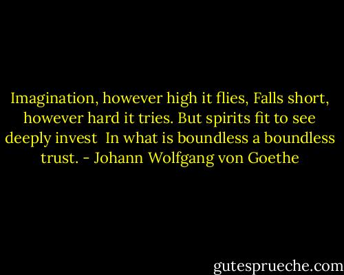 Imagination, however high it flies,<br />Falls short, however hard it tries.<br />But spirits fit to see deeply invest <br />In what is boundless a boundless trust. - Johann Wolfgang von Goethe