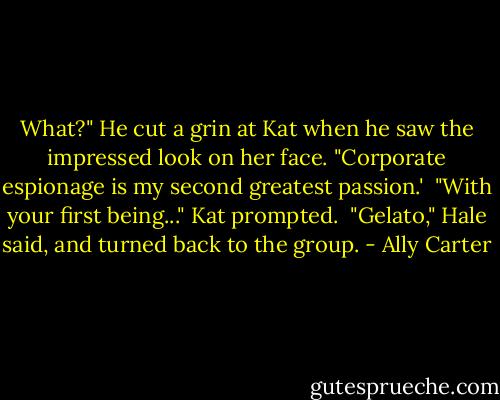 What?" He cut a grin at Kat when he saw the impressed look on her face. "Corporate espionage is my second greatest passion.'<br /><br />"With your first being..." Kat prompted.<br /><br />"Gelato," Hale said, and turned back to the group. - Ally Carter