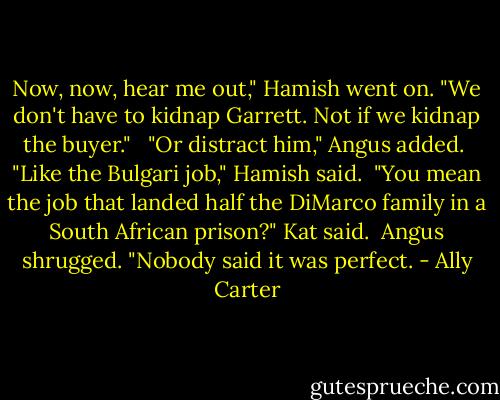 Now, now, hear me out," Hamish went on. "We don't have to kidnap Garrett. Not if we kidnap the buyer." <br /><br />"Or distract him," Angus added.<br /><br />"Like the Bulgari job," Hamish said.<br /><br />"You mean the job that landed half the DiMarco family in a South African prison?" Kat said.<br /><br />Angus shrugged. "Nobody said it was perfect. - Ally Carter