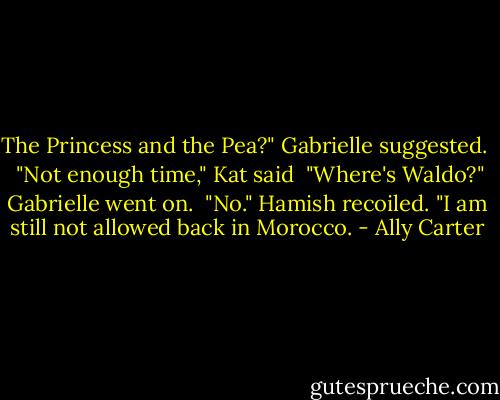 The Princess and the Pea?" Gabrielle suggested. <br /><br />"Not enough time," Kat said<br /><br />"Where's Waldo?" Gabrielle went on.<br /><br />"No." Hamish recoiled. "I am still not allowed back in Morocco. - Ally Carter