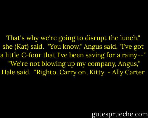 That's why we're going to disrupt the lunch," she (Kat) said.<br /><br />"You know," Angus said, "I've got a little C-four that I've been saving for a rainy--"<br /><br />"We're not blowing up my company, Angus," Hale said.<br /><br />"Righto. Carry on, Kitty. - Ally Carter