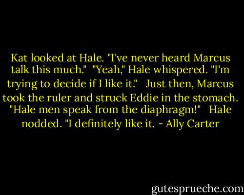 Kat looked at Hale. "I've never heard Marcus talk this much."<br /><br />"Yeah," Hale whispered. "I'm trying to decide if I like it." <br /><br />Just then, Marcus took the ruler and struck Eddie in the stomach. "Hale men speak from the diaphragm!" <br /><br />Hale nodded. "I definitely like it. - Ally Carter