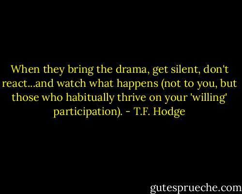 When they bring the drama, get silent, don't react...and watch what happens (not to you, but those who habitually thrive on your 'willing' participation). - T.F. Hodge