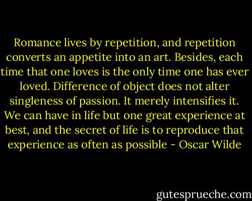 Romance lives by repetition, and repetition converts an appetite into an art. Besides, each time that one loves is the only time one has ever loved. Difference of object does not alter singleness of passion. It merely intensifies it. We can have in life but one great experience at best, and the secret of life is to reproduce that experience as often as possible - Oscar Wilde