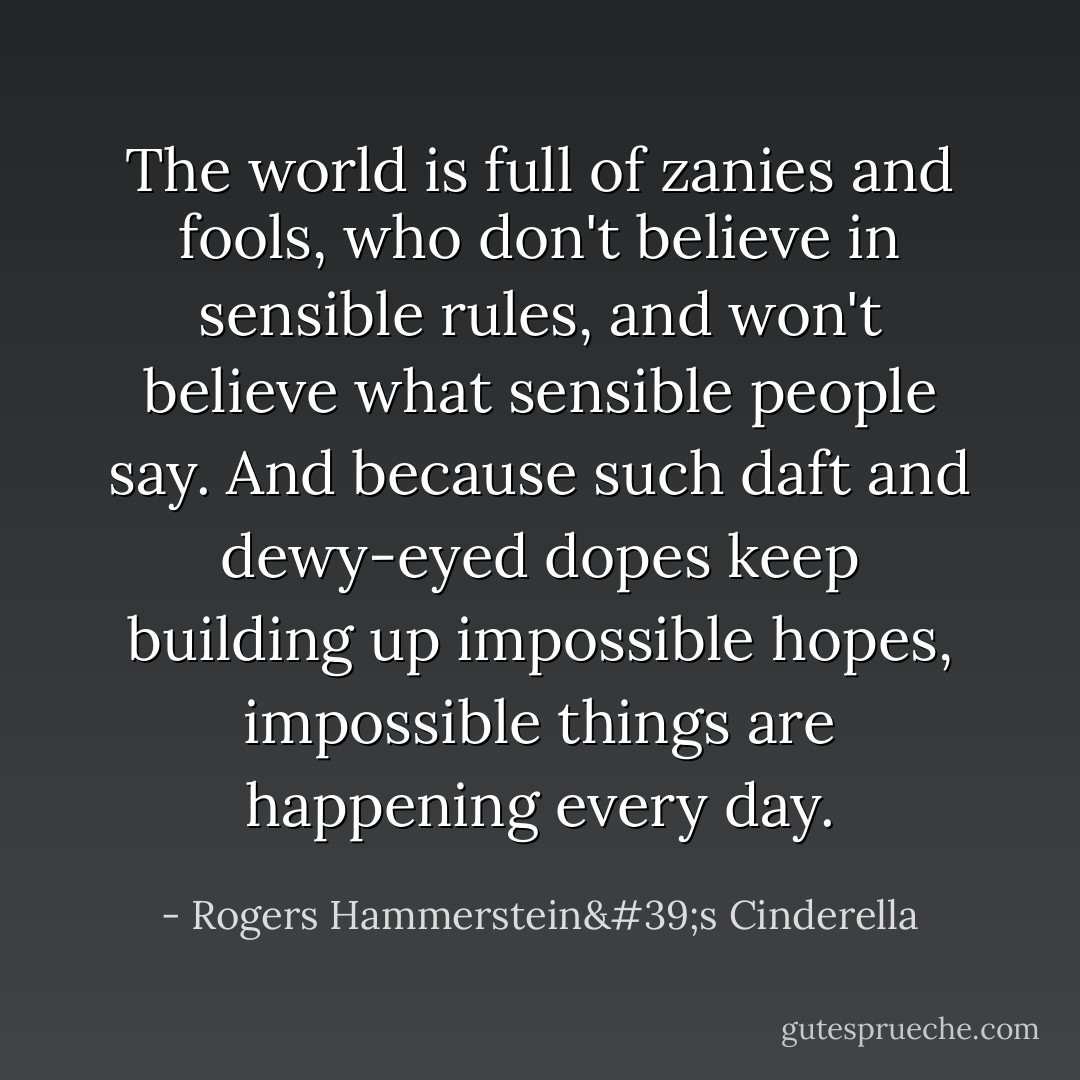 The world is full of zanies and fools, who don't believe in sensible rules, and won't believe what sensible people say. And because such daft and dewy-eyed dopes keep building up impossible hopes, impossible things are happening every day. - Rogers Hammerstein's Cinderella