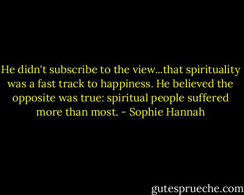 He didn't subscribe to the view...that spirituality was a fast track to happiness. He believed the opposite was true: spiritual people suffered more than most. - Sophie Hannah