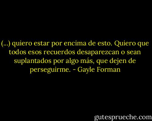 (...) quiero estar por encima de esto. Quiero que todos esos recuerdos desaparezcan o sean suplantados por algo más, que dejen de perseguirme. - Gayle Forman