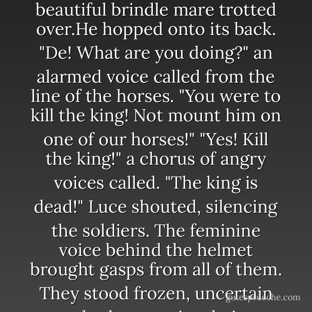 Follow my lead," De murmured. "We will head for the hills to the west, as far from this battle as our horses can take us."<br />He freed one of the horses from the chariot and guided it to Luce. The horse was stunning, black as coal, with a diamond-shaped white patch on its chest.De helped Luce into the saddle and held up the king's halberd in one hand and a crossbow in the other.Luce had never fired or even touched a crossbow in her life,and Lu Xin had only used one once,to scare a lynx away from her baby sister's crib.But the weapon felt light in Luce's hand,and she knew if it came down to it,she could fire it.<br />De smiled at her choice and whistled for his horse. A beautiful brindle mare trotted over.He hopped onto its back.<br />"De! What are you doing?" an alarmed voice called from the line of the horses. "You were to kill the king! Not mount him on one of our horses!"<br />"Yes! Kill the king!" a chorus of angry voices called.<br />"The king is dead!" Luce shouted, silencing the soldiers. The feminine voice behind the helmet brought gasps from all of them. They stood frozen, uncertain whether to raise their weapons. <br />De drew his horse close to Luce's. He took her hands in his.They were warmer and stronger and more reassuring than anything she'd ever felt.<br />"Whatever happens,I love you.Our love is worth everything to me."<br />"And to me," Luce whispered back.<br />De let out a battle cry,and their horses took off at a breakneck pace. The crossbow nearly slipped out of Luce's grasp as she lurched forward to clutch the reins.<br />Then the rebel soldiers began to shout. "Traitors!"<br />"Lu Xin!" De's voice rose above the shrillest cry,the heaviest horse's hoof. "<i>Go!</i>" He raised his arm high, pointing toward the hills. - Lauren Kate