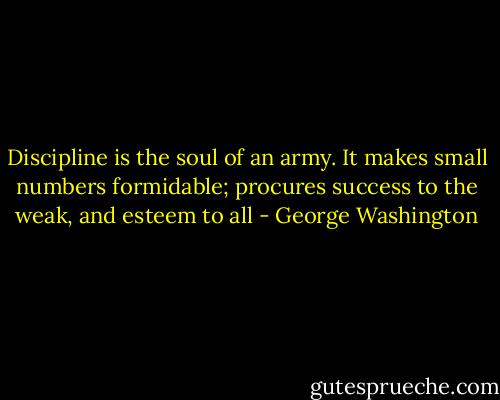 Discipline is the soul of an army. It makes small numbers formidable; procures success to the weak, and esteem to all - George Washington