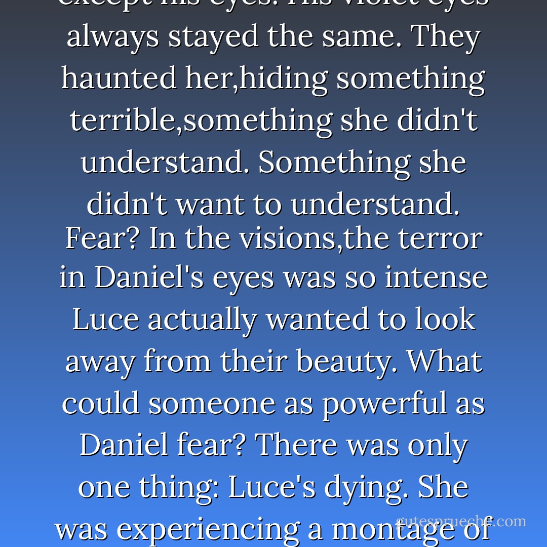 She saw Daniel hovering over her in his simple peasant's clothes...but then, a moment later, he was bare-chested, with long blond hair...and suddenly he wore a knight's helmet, whose visor he lifted to kiss her lips...but before he did,he shifted into his present self, the Daniel she'd left in her parents' backyard in Thunderbolt when she stepped through into time.<br />This was the Daniel, she realized, she'd been looking for all along. She reached for him,she called his name, but then he changed again. And again. She saw more Daniels than she'd ever thought possible,each one more gorgeous than the last.They folded into each other like a vast accordion, each image of him tilting and altering in the light of the sky behind him.The cut of his nose,the line of his jawbone, the tone of his skin,the shape of his lips, all whirled in and out of focus,morphing all the time. Everything changed except his eyes.<br />His violet eyes always stayed the same. They haunted her,hiding something terrible,something she didn't understand. Something she didn't want to understand.<br />Fear?<br />In the visions,the terror in Daniel's eyes was so intense Luce actually wanted to look away from their beauty. What could someone as powerful as Daniel fear?<br />There was only one thing: Luce's dying.<br />She was experiencing a montage of her death over and over and over again. This was what Daniel's eyes looked like, throughout time,just before her life went up in flames. She had seen this fear in him before.She hated it because it always meant their time was over.She saw it now in every one of his faces. The fear flashed from infinite times and places. Suddenly,she knew there was more:<br />He wasn't afraid <i>for</i> her,not because she was walking into the darkness of another death.He didn't fear that it might cause her pain.<br />Daniel was afraid <i>of</i> her.<br />"Lu Xin!" his voice cried out to her from the battlefield. She could see him through the haze of visions.He was the only thing coming in clearly-because everything else around her was lit up startingly white.Everything <i>inside</i> her was,too.Was her love of Daniel burning her up? Was it her own passion,not his,that destroyed her every time?<br />"No!" His hand reached out for hers. But it was too late. - Lauren Kate