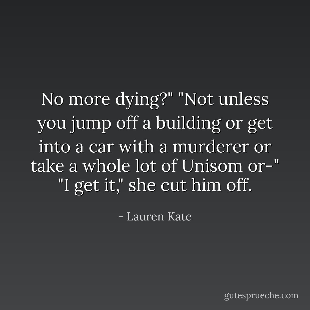 No more dying?"<br />"Not unless you jump off a building or get into a car with a murderer or take a whole lot of Unisom or-"<br />"I get it," she cut him off. - Lauren Kate