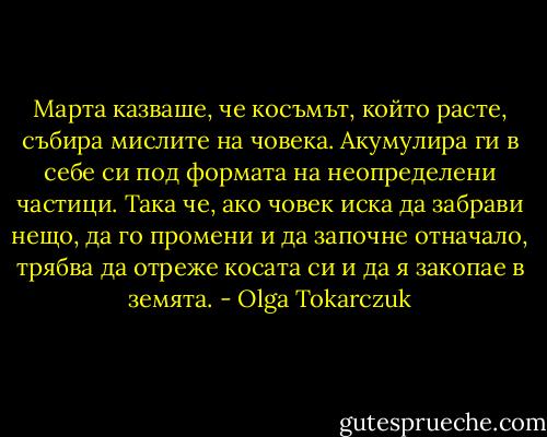 Марта казваше, че косъмът, който расте, събира мислите на човека. Акумулира ги в себе си под формата на неопределени частици. Така че, ако човек иска да забрави нещо, да го промени и да започне отначало, трябва да отреже косата си и да я закопае в земята. - Olga Tokarczuk