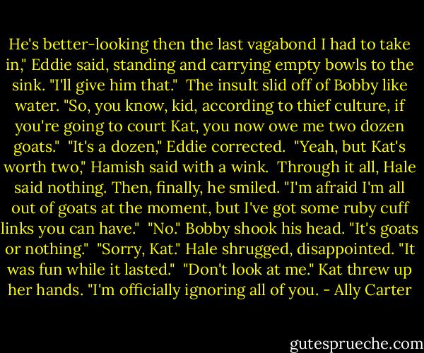 He's better-looking then the last vagabond I had to take in," Eddie said, standing and carrying empty bowls to the sink. "I'll give him that."<br /><br />The insult slid off of Bobby like water. "So, you know, kid, according to thief culture, if you're going to court Kat, you now owe me two dozen goats."<br /><br />"It's a dozen," Eddie corrected.<br /><br />"Yeah, but Kat's worth two," Hamish said with a wink.<br /><br />Through it all, Hale said nothing. Then, finally, he smiled. "I'm afraid I'm all out of goats at the moment, but I've got some ruby cuff links you can have."<br /><br />"No." Bobby shook his head. "It's goats or nothing."<br /><br />"Sorry, Kat." Hale shrugged, disappointed. "It was fun while it lasted."<br /><br />"Don't look at me." Kat threw up her hands. "I'm officially ignoring all of you. - Ally Carter
