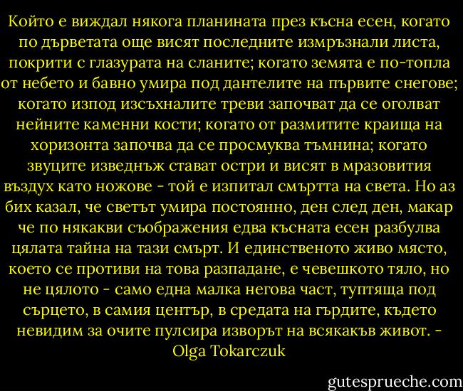 Който е виждал някога планината през късна есен, когато по дърветата още висят последните измръзнали листа, покрити с глазурата на сланите; когато земята е по-топла от небето и бавно умира под дантелите на първите снегове; когато изпод изсъхналите треви започват да се оголват нейните каменни кости; когато от размитите краища на хоризонта започва да се просмуква тъмнина; когато звуците изведнъж стават остри и висят в мразовития въздух като ножове - той е изпитал смъртта на света. Но аз бих казал, че светът умира постоянно, ден след ден, макар че по някакви съображения едва късната есен разбулва цялата тайна на тази смърт. И единственото живо място, което се противи на това разпадане, е чевешкото тяло, но не цялото - само една малка негова част, туптяща под сърцето, в самия център, в средата на гърдите, където невидим за очите пулсира изворът на всякакъв живот. - Olga Tokarczuk