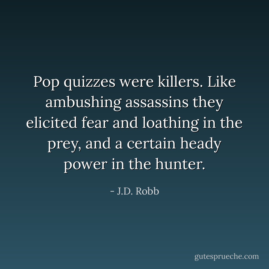 Pop quizzes were killers. Like ambushing assassins they elicited fear and loathing in the prey, and a certain heady power in the hunter. - J.D. Robb