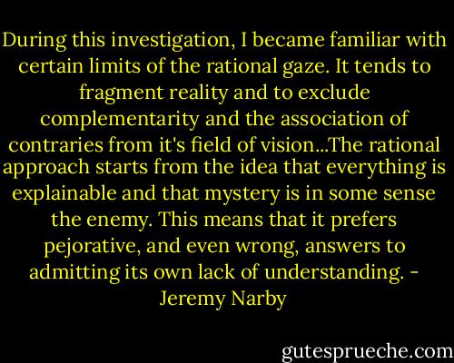During this investigation, I became familiar with certain limits of the rational gaze. It tends to fragment reality and to exclude complementarity and the association of contraries from it's field of vision...The rational approach starts from the idea that everything is explainable and that mystery is in some sense the enemy. This means that it prefers pejorative, and even wrong, answers to admitting its own lack of understanding. - Jeremy Narby