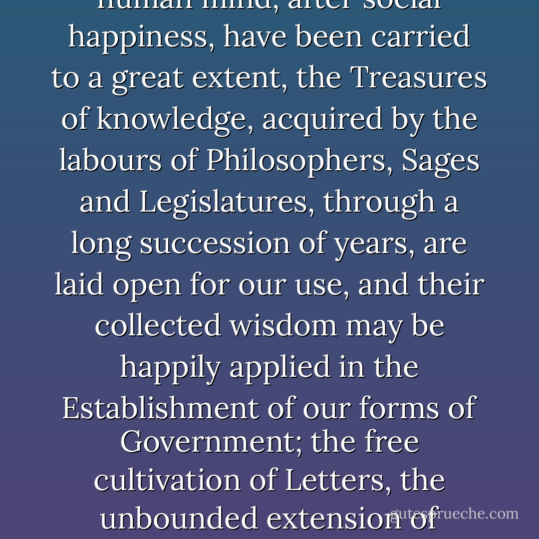 Nothing can illustrate these observations more forcibly, than a recollection of the happy conjuncture of times and circumstances, under which our Republic assumed its rank among the Nations; <b>The foundation of our Empire was not laid in the gloomy age of Ignorance and Superstition, but at an Epoch when the rights of mankind were better understood and more clearly defined, than at any former period, the researches of the human mind, after social happiness, have been carried to a great extent, the Treasures of knowledge, acquired by the labours of Philosophers, Sages and Legislatures, through a long succession of years, are laid open for our use, and their collected wisdom may be happily applied in the Establishment of our forms of Government</b>; the free cultivation of Letters, the unbounded extension of Commerce, the progressive refinement of Manners, the growing liberality of sentiment... have had a meliorating influence on mankind and increased the blessings of Society. At this auspicious period, the United States came into existence as a Nation, and if their Citizens should not be completely free and happy, the fault will be entirely their own.<br /><br />[<i>Circular to the States, 8 June 1783 - Writings 26:484--89</i>] - George Washington