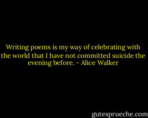 Writing poems is my way of celebrating with the world that I have not committed suicide the evening before. - Alice Walker
