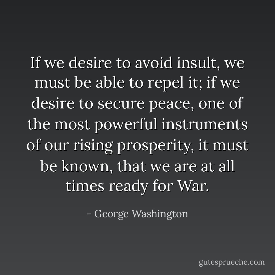 If we desire to avoid insult, we must be able to repel it; if we desire to secure peace, one of the most powerful instruments of our rising prosperity, it must be known, that we are at all times ready for War. - George Washington