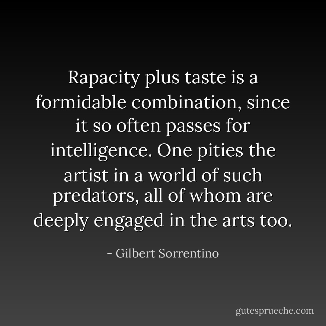 Rapacity plus taste is a formidable combination, since it so often passes for intelligence. One pities the artist in a world of such predators, all of whom are deeply engaged in the arts too. - Gilbert Sorrentino