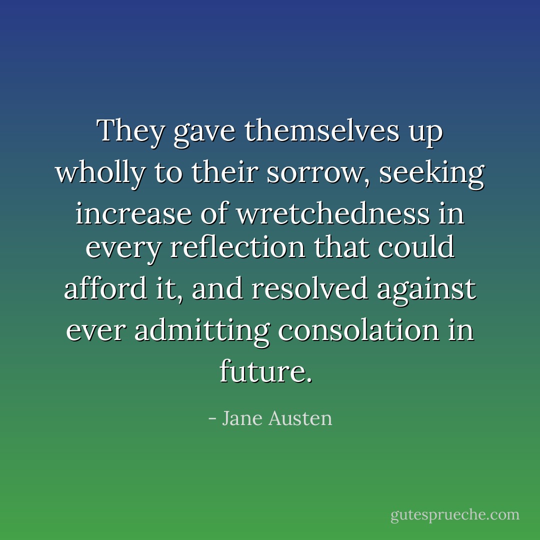They gave themselves up wholly to their sorrow, seeking increase of wretchedness in every reflection that could afford it, and resolved against ever admitting consolation in future.  - Jane Austen