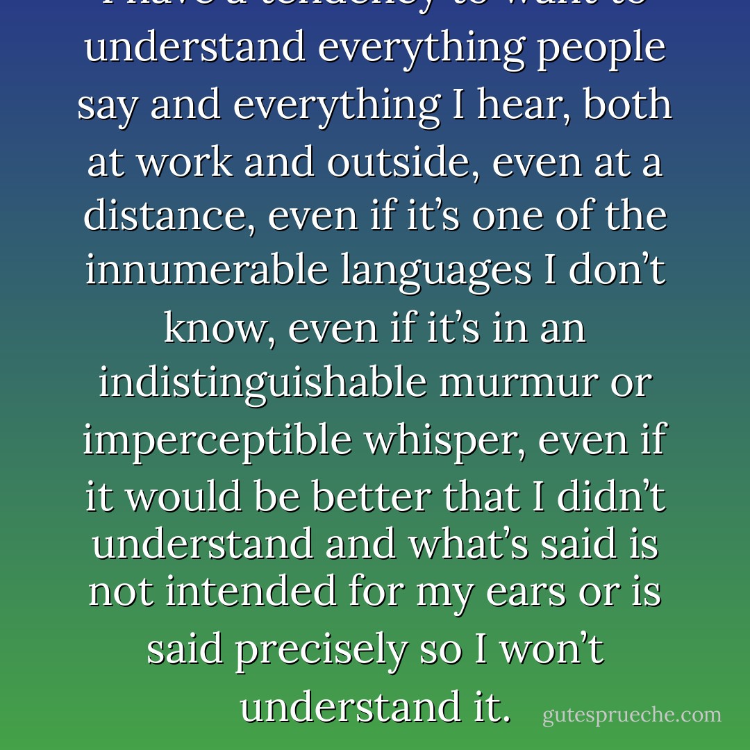 I have a tendency to want to understand everything people say and everything I hear, both at work and outside, even at a distance, even if it’s one of the innumerable languages I don’t know, even if it’s in an indistinguishable murmur or imperceptible whisper, even if it would be better that I didn’t understand and what’s said is not intended for my ears or is said precisely so I won’t understand it. - Javier Marías