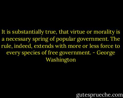 It is substantially true, that virtue or morality is a necessary spring of popular government. The rule, indeed, extends with more or less force to every species of free government. - George Washington