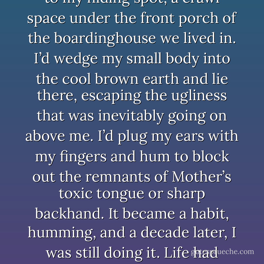 The fact that Cincinnati thought I resembled him in any way sickened me. It made me want to run and hide. When I was a child in Detroit and terrors chased me, I would run to my hiding spot, a crawl space under the front porch of the boardinghouse we lived in. I’d wedge my small body into the cool brown earth and lie there, escaping the ugliness that was inevitably going on above me. I’d plug my ears with my fingers and hum to block out the remnants of Mother’s toxic tongue or sharp backhand. It became a habit, humming, and a decade later, I was still doing it. Life had turned cold again, the safety of the cocoon under the porch was gone, and lying in the dirt had become a metaphor for my life. - Ruta Sepetys