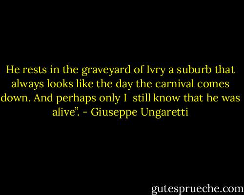 He rests in the graveyard of Ivry<br />a suburb that always<br />looks like the day<br />the carnival comes down.<br />And perhaps only I <br />still know<br />that he was alive”. - Giuseppe Ungaretti