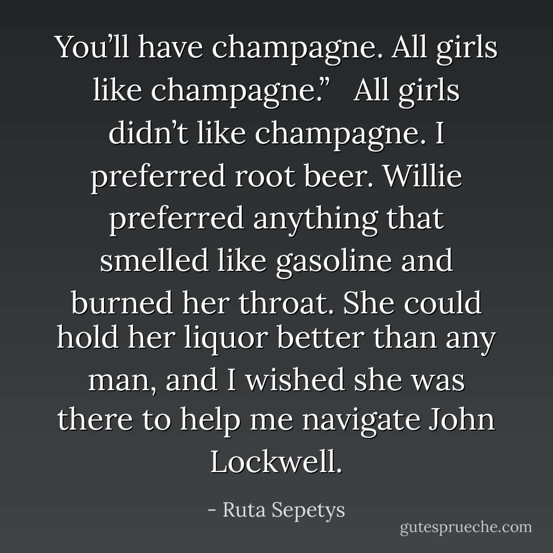You’ll have champagne. All girls like champagne.” <br /><br />All girls didn’t like champagne. I preferred root beer. Willie preferred anything that smelled like gasoline and burned her throat. She could hold her liquor better than any man, and I wished she was there to help me navigate John Lockwell. - Ruta Sepetys